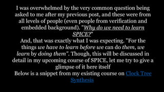 I was overwhelmed by the very common question being
asked to me after my previous post, and these were from
all levels of people (even people from verification and
embedded background). "Why do we need to learn
SPICE?"
And, that was exactly what I was expecting. "For the
things we have to learn before we can do them, we
learn by doing them". Though, this will be discussed in
detail in my upcoming course of SPICE, let me try to give a
glimpse of it here itself
Below is a snippet from my existing course on Clock Tree
Synthesis
 