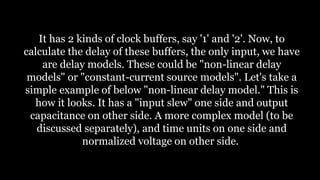 It has 2 kinds of clock buffers, say '1' and '2'. Now, to
calculate the delay of these buffers, the only input, we have
are delay models. These could be "non-linear delay
models" or "constant-current source models". Let's take a
simple example of below "non-linear delay model." This is
how it looks. It has a "input slew" one side and output
capacitance on other side. A more complex model (to be
discussed separately), and time units on one side and
normalized voltage on other side.
 