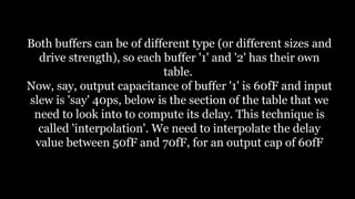 Both buffers can be of different type (or different sizes and
drive strength), so each buffer '1' and '2' has their own
table.
Now, say, output capacitance of buffer '1' is 60fF and input
slew is 'say' 40ps, below is the section of the table that we
need to look into to compute its delay. This technique is
called 'interpolation'. We need to interpolate the delay
value between 50fF and 70fF, for an output cap of 60fF
 
