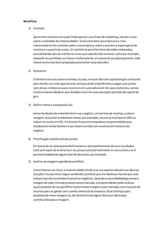 Benefícios
1) Controle:
Quemtemcontrole temtudo!Pode pareceruma frase de marketing,masdizmuito
sobre a realidade doempreendedor.Você comodonodaempresaé o mais
interessadoemtercontrole sobre asuaempresa,sobre oquantose esperagerarde
receitase o quantode custos.O controle te permite tomardecisõesembasadas,
possibilitandocalcularmelhorosriscosque cadadecisãoenvolve,comoporexemplo,
expandirseuportfólio,oureduzirafolhasalarial,emposse doseuplanejamento,você
estarámuitomais bempreparadopara tomar essasdecisões.
2) Economia:
O dinheirotemseuvalornotempo,ouseja,se você não tivercapital de girosuficiente
para manterseuciclo operacional,teráque pediremprétimosoupagarsuascontas
com atraso. Ambososcasos incorrememcustoadicional.Emcasos extremos,vemos
muitosempreendedoresque decidemencerrarsuasoperaçõesporfaltade capital de
giro.
3) Definirmetase acompanhá-las:
Somente depoisde entenderbemoseunegócio, emtermosde receitas,custose
margem, é possível estabelecermetas,porexemplo,crescerasreceitasem10% ou
reduziroscustos em5%. O controle financeiroempoderaoempreendedorpara
estabelecermetasfactíveise que fazemsentidocomaestruturafinanceirado
negócio.
4) Precificaçãoe políticade descontos:
Em posse de seuplanejamentofinanceiroe acompanhamentode seusresultados,
você será capaz de analisarse o seupreço estácobrindotodosos seuscustose se é
possível estabeleceralgumnível de desconto,porexemplo.
5) Análise damargeme gestãode portfólio:
Comofalamosno início,oempreendedortende aserumapaixonadoporsua ideiaou
soluçãoe muitasvezessegue vendendooprodutoque ele idealizoumesmoque este
estejatrazendoresultadosfinanceirosnegativos.Quandose possibilidadegerenciara
margemde cada linhade produtocomercializada,oempreendedorpode analisar
quaisprodutosde seuportfóliotrazemmaiormargeme por exemplo,comescassezde
recursospara se gastar com a parte comercial da empresa,focaresforços para
produtosde maiormargemou até descontinuaralgumitemque nãoesteja
contribuindoparaa margem.
 