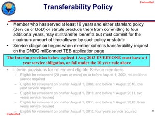 Unclassified
Unclassified
9
Transferability Policy
• Member who has served at least 10 years and either standard policy
(Service or DoD) or statute preclude them from committing to four
additional years, may still transfer benefits but must commit for the
maximum amount of time allowed by such policy or statute
• Service obligation begins when member submits transferability request
on the DMDC milConnect TEB application page
• Interim provisions for retirement eligible Service members
– Eligible for retirement (20 years or more) on or before August 1, 2009, no additional
service required
– Eligible for retirement on or after August 1, 2009, and before 1 August 2010, one
year service required
– Eligible for retirement on or after August 1, 2010, and before 1 August 2011, two
years service required
– Eligible for retirement on or after August 1, 2011, and before 1 August 2012, three
years service required
– Eligible for retirement on or after August 1, 2012, four years service required
The Interim provision below expired 1 Aug 2013 EVERYONE must have a 4
year service obligation, or fall under the 10 year rule above
 