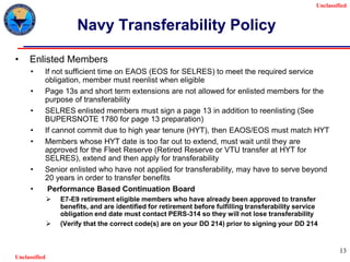 Unclassified
Unclassified
13
Navy Transferability Policy
• Enlisted Members
• If not sufficient time on EAOS (EOS for SELRES) to meet the required service
obligation, member must reenlist when eligible
• Page 13s and short term extensions are not allowed for enlisted members for the
purpose of transferability
• SELRES enlisted members must sign a page 13 in addition to reenlisting (See
BUPERSNOTE 1780 for page 13 preparation)
• If cannot commit due to high year tenure (HYT), then EAOS/EOS must match HYT
• Members whose HYT date is too far out to extend, must wait until they are
approved for the Fleet Reserve (Retired Reserve or VTU transfer at HYT for
SELRES), extend and then apply for transferability
• Senior enlisted who have not applied for transferability, may have to serve beyond
20 years in order to transfer benefits
• Performance Based Continuation Board
 E7-E9 retirement eligible members who have already been approved to transfer
benefits, and are identified for retirement before fulfilling transferability service
obligation end date must contact PERS-314 so they will not lose transferability
 (Verify that the correct code(s) are on your DD 214) prior to signing your DD 214
 
