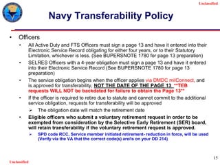 Unclassified
Unclassified
15
Navy Transferability Policy
• Officers
• All Active Duty and FTS Officers must sign a page 13 and have it entered into their
Electronic Service Record obligating for either four years, or to their Statutory
Limitation, whichever is less. (See BUPERSNOTE 1780 for page 13 preparation)
• SELRES Officers with a 4-year obligation must sign a page 13 and have it entered
into their Electronic Service Record (See BUPERSNOTE 1780 for page 13
preparation)
• The service obligation begins when the officer applies via DMDC milConnect, and
is approved for transferability, NOT THE DATE OF THE PAGE 13 **TEB
requests WILL NOT be backdated for failure to obtain the Page 13**
• If the officer is required to retire due to statute and cannot commit to the additional
service obligation, requests for transferability will be approved
 The obligation date will match the retirement date
• Eligible officers who submit a voluntary retirement request in order to be
exempted from consideration by the Selective Early Retirement (SER) board,
will retain transferability if the voluntary retirement request is approved.
 SPD code RCC, Service member initiated retirement- reduction in force, will be used
(Verify via the VA that the correct code(s) are/is on your DD 214)
 