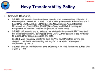 Unclassified
Unclassified
16
Navy Transferability Policy
• Selected Reserves
• SELRES officers who have transferred benefits and have remaining obligation, if
required per COMNAVRESFORNOTE 5400 must participate in the annual APPLY
board IAW COMNAVRESFORNOTE 5400, Navy Reserve Annual National
Command and Senior Officer (O5/O6) Non-Command Billet Screening and
Assignment Procedures, to retain or qualify for transferability
• SELRES officers who are not selected for a billet via the annual APPLY board will
not lose transferability if, as directed by the CNRFC, they transfer to the VTU prior
to reaching their service obligation end date.
• SELRES who voluntarily transfer to the IRR (VTU or ASP) before serving the
obligation, will forfeit transferability and any funds expended are subject to
recoupment by the VA
• SELRES enlisted members with EOS exceeding HYT must remain in SELRES until
month of HYT.
 