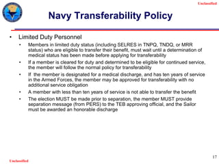 Unclassified
Unclassified
17
Navy Transferability Policy
• Limited Duty Personnel
• Members in limited duty status (including SELRES in TNPQ, TNDQ, or MRR
status) who are eligible to transfer their benefit, must wait until a determination of
medical status has been made before applying for transferability
• If a member is cleared for duty and determined to be eligible for continued service,
the member will follow the normal policy for transferability
• If the member is designated for a medical discharge, and has ten years of service
in the Armed Forces, the member may be approved for transferability with no
additional service obligation
• A member with less than ten years of service is not able to transfer the benefit
• The election MUST be made prior to separation, the member MUST provide
separation message (from PERS) to the TEB approving official, and the Sailor
must be awarded an honorable discharge
 