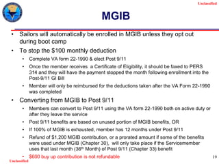Unclassified
Unclassified
19
MGIB
• Sailors will automatically be enrolled in MGIB unless they opt out
during boot camp
• To stop the $100 monthly deduction
• Complete VA form 22-1990 & elect Post 9/11
• Once the member receives a Certificate of Eligibility, it should be faxed to PERS
314 and they will have the payment stopped the month following enrollment into the
Post-9/11 GI Bill
• Member will only be reimbursed for the deductions taken after the VA Form 22-1990
was completed
• Converting from MGIB to Post 9/11
• Members can convert to Post 9/11 using the VA form 22-1990 both on active duty or
after they leave the service
• Post 9/11 benefits are based on unused portion of MGIB benefits, OR
• If 100% of MGIB is exhausted, member has 12 months under Post 9/11
• Refund of $1,200 MGIB contribution, or a prorated amount if some of the benefits
were used under MGIB (Chapter 30), will only take place if the Servicemember
uses that last month (36th Month) of Post 9/11 (Chapter 33) benefit
• $600 buy up contribution is not refundable
 