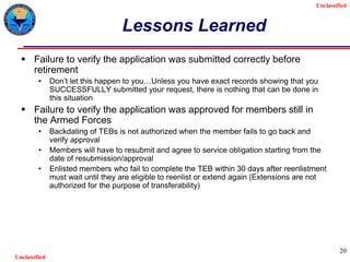Unclassified
Unclassified
20
Lessons Learned
 Failure to verify the application was submitted correctly before
retirement
• Don’t let this happen to you…Unless you have exact records showing that you
SUCCESSFULLY submitted your request, there is nothing that can be done in
this situation
 Failure to verify the application was approved for members still in
the Armed Forces
• Backdating of TEBs is not authorized when the member fails to go back and
verify approval
• Members will have to resubmit and agree to service obligation starting from the
date of resubmission/approval
• Enlisted members who fail to complete the TEB within 30 days after reenlistment
must wait until they are eligible to reenlist or extend again (Extensions are not
authorized for the purpose of transferability)
 
