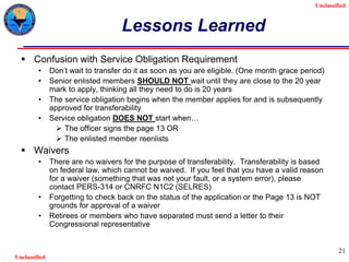 Unclassified
Unclassified
21
Lessons Learned
 Confusion with Service Obligation Requirement
• Don’t wait to transfer do it as soon as you are eligible. (One month grace period)
• Senior enlisted members SHOULD NOT wait until they are close to the 20 year
mark to apply, thinking all they need to do is 20 years
• The service obligation begins when the member applies for and is subsequently
approved for transferability
• Service obligation DOES NOT start when…
 The officer signs the page 13 OR
 The enlisted member reenlists
 Waivers
• There are no waivers for the purpose of transferability. Transferability is based
on federal law, which cannot be waived. If you feel that you have a valid reason
for a waiver (something that was not your fault, or a system error), please
contact PERS-314 or CNRFC N1C2 (SELRES)
• Forgetting to check back on the status of the application or the Page 13 is NOT
grounds for approval of a waiver
• Retirees or members who have separated must send a letter to their
Congressional representative
 