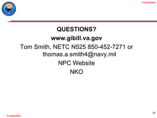 Unclassified
Unclassified
29
QUESTIONS?
www.gibill.va.gov
Tom Smith, NETC N525 850-452-7271 or
thomas.a.smith4@navy.mil
NPC Website
NKO
 