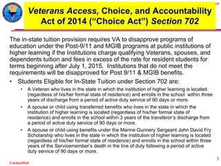 Unclassified
Unclassified
3
Veterans Access, Choice, and Accountability
Act of 2014 (“Choice Act”) Section 702
The in-state tuition provision requires VA to disapprove programs of
education under the Post-9/11 and MGIB programs at public institutions of
higher learning if the Institutions charge qualifying Veterans, spouses, and
dependents tuition and fees in excess of the rate for resident students for
terms beginning after July 1, 2015. Institutions that do not meet the
requirements will be disapproved for Post 9/11 & MGIB benefits.
• Students Eligible for In-State Tuition under Section 702 are:
• A Veteran who lives in the state in which the institution of higher learning is located
(regardless of his/her formal state of residence) and enrolls in the school within three
years of discharge from a period of active duty service of 90 days or more.
• A spouse or child using transferred benefits who lives in the state in which the
institution of higher learning is located (regardless of his/her formal state of
residence) and enrolls in the school within 3 years of the transferor’s discharge from
a period of active duty service of 90 days or more.
• A spouse or child using benefits under the Marine Gunnery Sergeant John David Fry
Scholarship who lives in the state in which the institution of higher learning is located
(regardless of his/her formal state of residence) and enrolls in the school within three
years of the Servicemember’s death in the line of duty following a period of active
duty service of 90 days or more.
 