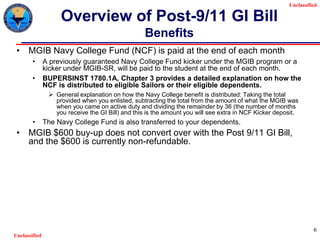 Unclassified
Unclassified
6
Overview of Post-9/11 GI Bill
Benefits
• MGIB Navy College Fund (NCF) is paid at the end of each month
• A previously guaranteed Navy College Fund kicker under the MGIB program or a
kicker under MGIB-SR, will be paid to the student at the end of each month.
• BUPERSINST 1780.1A, Chapter 3 provides a detailed explanation on how the
NCF is distributed to eligible Sailors or their eligible dependents.
 General explanation on how the Navy College benefit is distributed: Taking the total
provided when you enlisted, subtracting the total from the amount of what the MGIB was
when you came on active duty and dividing the remainder by 36 (the number of months
you receive the GI Bill) and this is the amount you will see extra in NCF Kicker deposit.
• The Navy College Fund is also transferred to your dependents.
• MGIB $600 buy-up does not convert over with the Post 9/11 GI Bill,
and the $600 is currently non-refundable.
 