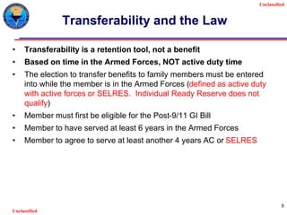 Unclassified
Unclassified
8
Transferability and the Law
• Transferability is a retention tool, not a benefit
• Based on time in the Armed Forces, NOT active duty time
• The election to transfer benefits to family members must be entered
into while the member is in the Armed Forces (defined as active duty
with active forces or SELRES. Individual Ready Reserve does not
qualify)
• Member must first be eligible for the Post-9/11 GI Bill
• Member to have served at least 6 years in the Armed Forces
• Member to agree to serve at least another 4 years AC or SELRES
 