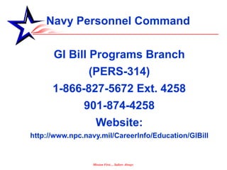 Navy Personnel Command

      GI Bill Programs Branch
            (PERS-314)
      1-866-827-5672 Ext. 4258
               901-874-4258
                 Website:
http://www.npc.navy.mil/CareerInfo/Education/GIBill


                 Mission First… Sailors Always
 
