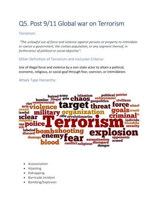 Q5. Post 9/11 Global war on Terrorism
Terrorism:
“The unlawful use of force and violence against persons or property to intimidate
or coerce a government, the civilian population, or any segment thereof, in
furtherance of political or social objective”.
Other Definition of Terrorism and Inclusion Criteria:
Use of illegal force and violence by a non-state actor to attain a political,
economic, religious, or social goal through fear, coercion, or intimidation.
Attack Type Hierarchy:
• Assassination
• Hijacking
• Kidnapping
• Barricade Incident
• Bombing/Explosion
 
