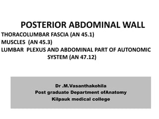 POSTERIOR ABDOMINAL WALL
THORACOLUMBAR FASCIA (AN 45.1)
MUSCLES (AN 45.3)
LUMBAR PLEXUS AND ABDOMINAL PART OF AUTONOMIC
SYSTEM (AN 47.12)
Dr .M.Vasanthakohila
Post graduate Department ofAnatomy
Kilpauk medical college
 