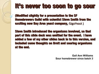 It’s never too soon to go sour
(Modified slightly for a presentation to the SF Homebrewers
Guild with scientist Steve Smith from the exciting new Bay
Area yeast company, GigaYeast )
Steve Smith introduced the organisms involved, so that part
of this slide deck was omitted for the event. I have added a
few of my other slides back in to this version, and included
some thoughts on Brett and souring organisms at the end.
Gail Ann Williams
Sour homebrewer since batch 3

 