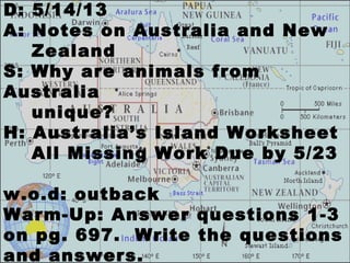 D: 5/14/13
A: Notes on Australia and New
Zealand
S: Why are animals from
Australia
unique?
H: Australia’s Island Worksheet
All Missing Work Due by 5/23
w.o.d: outback
Warm-Up: Answer questions 1-3
on pg. 697. Write the questions
and answers.
 