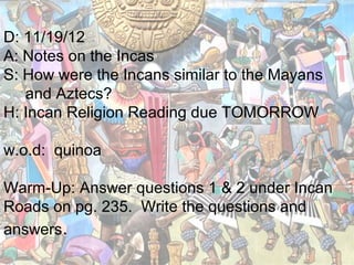 D: 11/19/12
A: Notes on the Incas
S: How were the Incans similar to the Mayans
   and Aztecs?
H: Incan Religion Reading due TOMORROW

w.o.d: quinoa

Warm-Up: Answer questions 1 & 2 under Incan
Roads on pg. 235. Write the questions and
answers.
 