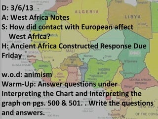 D: 3/6/13
A: West Africa Notes
S: How did contact with European affect
   West Africa?
H: Ancient Africa Constructed Response Due
Friday

w.o.d: animism
Warm-Up: Answer questions under
Interpreting the Chart and Interpreting the
graph on pgs. 500 & 501. . Write the questions
and answers.
 