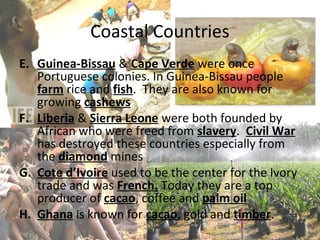 Coastal Countries
E. Guinea-Bissau & Cape Verde were once
   Portuguese colonies. In Guinea-Bissau people
   farm rice and fish. They are also known for
   growing cashews
F. Liberia & Sierra Leone were both founded by
   African who were freed from slavery. Civil War
   has destroyed these countries especially from
   the diamond mines
G. Cote d’Ivoire used to be the center for the Ivory
   trade and was French. Today they are a top
   producer of cacao, coffee and palm oil
H. Ghana is known for cacao, gold and timber.
 