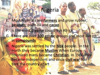 Nigeria
E. Most Nigeria’s are farmers and grow rubber,
   peanuts, palm oil and cacao
F. Is the most diverse country in Africa.
G. There are over 300 ethnic groups and most live
   in compounds
H. Nigeria was settled by the Nok people. In the
   north they became Muslim When Europe
   colonized many became Christian. In 1960 they
   became independent and since civil war has
   tore the country apart
 