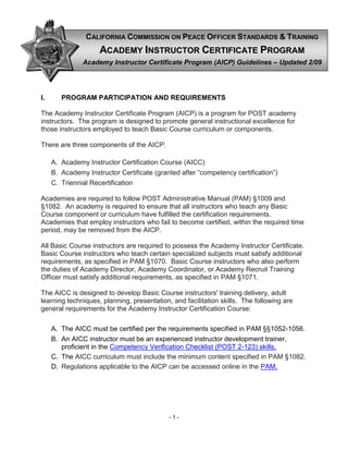 - 1 -
I. PROGRAM PARTICIPATION AND REQUIREMENTS
The Academy Instructor Certificate Program (AICP) is a program for POST academy
instructors. The program is designed to promote general instructional excellence for
those instructors employed to teach Basic Course curriculum or components.
There are three components of the AICP:
A. Academy Instructor Certification Course (AICC)
B. Academy Instructor Certificate (granted after “competency certification”)
C. Triennial Recertification
Academies are required to follow POST Administrative Manual (PAM) §1009 and
§1082. An academy is required to ensure that all instructors who teach any Basic
Course component or curriculum have fulfilled the certification requirements.
Academies that employ instructors who fail to become certified, within the required time
period, may be removed from the AICP.
All Basic Course instructors are required to possess the Academy Instructor Certificate.
Basic Course instructors who teach certain specialized subjects must satisfy additional
requirements, as specified in PAM §1070. Basic Course instructors who also perform
the duties of Academy Director, Academy Coordinator, or Academy Recruit Training
Officer must satisfy additional requirements, as specified in PAM §1071.
The AICC is designed to develop Basic Course instructors' training delivery, adult
learning techniques, planning, presentation, and facilitation skills. The following are
general requirements for the Academy Instructor Certification Course:
A. The AICC must be certified per the requirements specified in PAM §§1052-1056.
B. An AICC instructor must be an experienced instructor development trainer,
proficient in the Competency Verification Checklist (POST 2-123) skills.
C. The AICC curriculum must include the minimum content specified in PAM §1082.
D. Regulations applicable to the AICP can be accessed online in the PAM.
CALIFORNIA COMMISSION ON PEACE OFFICER STANDARDS & TRAINING
AACCAADDEEMMYY IINNSSTTRRUUCCTTOORR CCEERRTTIIFFIICCAATTEE PPRROOGGRRAAMM
Academy Instructor Certificate Program (AICP) Guidelines – Updated 2/09
 