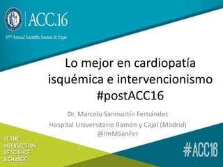 Lo mejor en cardiopatía
isquémica e intervencionismo
#postACC16
Dr. Marcelo Sanmartín Fernández
Hospital Universitario Ramón y Cajal (Madrid)
@ImMSanFer
 