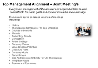 Top Management Alignment – Joint Meeting/s
   Everyone in management of the acquirer and acquired entities is to be
   committed to the same goals and communicates the same message.
   Discuss and agree on issues in series of meetings
   including:

   •   History
   •   The Separate Companies‟ Pre-deal Strategies
   •   Choices to be made
   •   Markets
   •   Technology Trends
   •   Competition
   •   Future Strategy
   •   Company Values
   •   Value Creation Potentials
   •   Costs And Risks
   •   Company Goals
   •   Competences
   •   Size And Structure Of Entity To Fulfil The Strategy
   •   Integration Goals
   •   Process and Resources
 