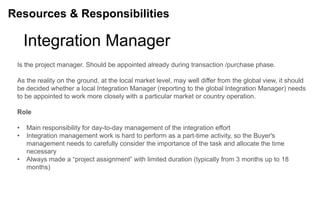 Resources & Responsibilities

     Integration Manager
 Is the project manager. Should be appointed already during transaction /purchase phase.

 As the reality on the ground, at the local market level, may well differ from the global view, it should
 be decided whether a local Integration Manager (reporting to the global Integration Manager) needs
 to be appointed to work more closely with a particular market or country operation.

 Role

 •   Main responsibility for day-to-day management of the integration effort
 •   Integration management work is hard to perform as a part-time activity, so the Buyer's
     management needs to carefully consider the importance of the task and allocate the time
     necessary
 •   Always made a “project assignment” with limited duration (typically from 3 months up to 18
     months)
 