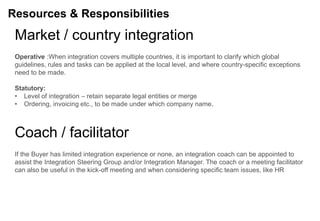 Resources & Responsibilities
 Market / country integration
 Operative :When integration covers multiple countries, it is important to clarify which global
 guidelines, rules and tasks can be applied at the local level, and where country-specific exceptions
 need to be made.

 Statutory:
 • Level of integration – retain separate legal entities or merge
 • Ordering, invoicing etc., to be made under which company name.



 Coach / facilitator
 If the Buyer has limited integration experience or none, an integration coach can be appointed to
 assist the Integration Steering Group and/or Integration Manager. The coach or a meeting facilitator
 can also be useful in the kick-off meeting and when considering specific team issues, like HR
 