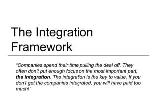 The Integration
Framework
“Companies spend their time pulling the deal off. They
often don’t put enough focus on the most important part,
the integration. The integration is the key to value. If you
don’t get the companies integrated, you will have paid too
much!”
 