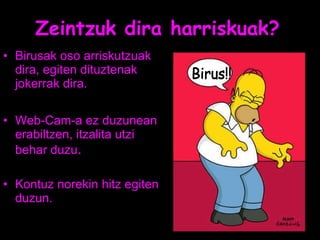 Zeintzuk dira harriskuak? Birusak oso arriskutzuak dira, egiten dituztenak jokerrak dira. Web-Cam-a ez duzunean erabiltzen, itzalita utzi behar duzu . Kontuz norekin hitz egiten duzun. Birus!! 