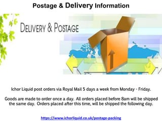 Postage & Delivery Information
Ichor Liquid post orders via Royal Mail 5 days a week from Monday - Friday.
Goods are made to order once a day. All orders placed before 8am will be shipped
the same day. Orders placed after this time, will be shipped the following day.
https://www.ichorliquid.co.uk/postage-packing
 