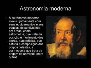 Astronomia moderna
• A astronomia moderna
  evoluiu juntamente com
  seus equipamentos e aos
  poucos, foi se dividindo
  em áreas, como
  astrometria, que trata da
  posição e movimento dos
  astros, a astrofísica, que
  estuda a composição dos
  corpos celestes, a
  cosmogonia que trata da
  origem do universo, entre
  outros.
 