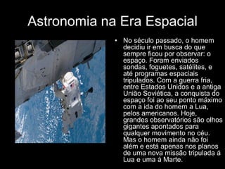 Astronomia na Era Espacial
             • No século passado, o homem
               decidiu ir em busca do que
               sempre ficou por observar: o
               espaço. Foram enviados
               sondas, foguetes, satélites, e
               até programas espaciais
               tripulados. Com a guerra fria,
               entre Estados Unidos e a antiga
               União Soviética, a conquista do
               espaço foi ao seu ponto máximo
               com a ida do homem a Lua,
               pelos americanos. Hoje,
               grandes observatórios são olhos
               gigantes apontados para
               qualquer movimento no céu.
               Mas o homem ainda não foi
               além e está apenas nos planos
               de uma nova missão tripulada á
               Lua e uma á Marte.
 