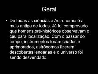 Geral
• De todas as ciências a Astronomia é a
  mais antiga de todas. Já foi comprovado
  que homens pré-históricos observavam o
  céu para localização. Com o passar do
  tempo, instrumentos foram criados e
  aprimorados, astrônomos fizeram
  descobertas lendárias e o universo foi
  sendo desvendado.
 