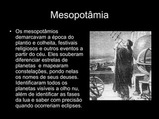Mesopotâmia
• Os mesopotâmios
  demarcavam a época do
  plantio e colheita, festivais
  religiosos e outros eventos a
  partir do céu. Eles souberam
  diferenciar estrelas de
  planetas e mapearam
  constelações, pondo nelas
  os nomes de seus deuses.
  Identificaram todos os
  planetas visíveis a olho nu,
  além de identificar as fases
  da lua e saber com precisão
  quando ocorreriam eclipses.
 