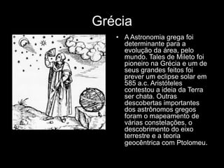 Grécia
   • A Astronomia grega foi
     determinante para a
     evolução da área, pelo
     mundo. Tales de Mileto foi
     pioneiro na Grécia e um de
     seus grandes feitos foi
     prever um eclipse solar em
     585 a.c. Aristóteles
     contestou a ideia da Terra
     ser chata. Outras
     descobertas importantes
     dos astrônomos gregos
     foram o mapeamento de
     várias constelações, o
     descobrimento do eixo
     terrestre e a teoria
     geocêntrica com Ptolomeu.
 