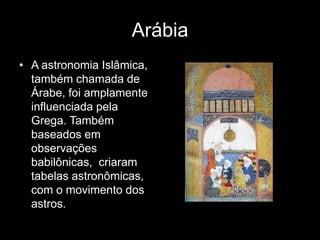 Arábia
• A astronomia Islâmica,
  também chamada de
  Árabe, foi amplamente
  influenciada pela
  Grega. Também
  baseados em
  observações
  babilônicas, criaram
  tabelas astronômicas,
  com o movimento dos
  astros.
 