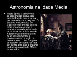 Astronomia na Idade Média
• Nesta época a astronomia
  causou muitas discussões,
  principalmente com a igreja,
  por contestar seus dogmas. O
  sistema Heliocêntrico de
  Copérnico foi um dos pontos
  mais importantes para o
  conhecimento da astronomia
  atual. Mais tarde foi a vez de
  Kepler e Galileu mostrarem
  seus conhecimentos e
  revolucionarem a visão do
  homem para o céu. Surgiu o
  telescópio, descobriu-se luas
  em outros planetas e crateras
  na Lua. Após a Idade Média,
  tudo mudou.
 