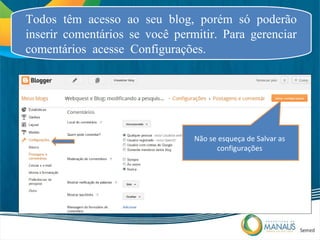 Todos têm acesso ao seu blog, porém só poderão
inserir comentários se você permitir. Para gerenciar
comentários acesse Configurações.




                                Não se esqueça de Salvar as
                                      configurações
 