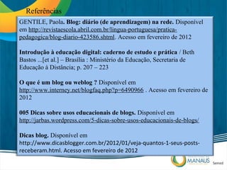 Referências
GENTILE, Paola. Blog: diário (de aprendizagem) na rede. Disponível
em http://revistaescola.abril.com.br/lingua-portuguesa/pratica-
pedagogica/blog-diario-423586.shtml. Acesso em fevereiro de 2012

Introdução à educação digital: caderno de estudo e prática / Beth
Bastos ...[et al.] – Brasília : Ministério da Educação, Secretaria de
Educação à Distância; p. 207 – 223

O que é um blog ou weblog ? Disponível em
http://www.interney.net/blogfaq.php?p=6490966 . Acesso em fevereiro de
2012

005 Dicas sobre usos educacionais de blogs. Disponível em
http://jarbas.wordpress.com/5-dicas-sobre-usos-educacionais-de-blogs/

Dicas blog. Disponível em
http://www.dicasblogger.com.br/2012/01/veja-quantos-1-seus-posts-
receberam.html. Acesso em fevereiro de 2012
 