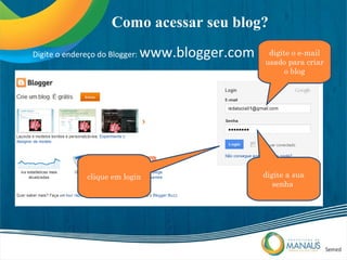 Como acessar seu blog?
Digite o endereço do Blogger:   www.blogger.com    digite o e-mail
                                                  usado para criar
                                                        o blog




               clique em login                    digite a sua
                                                     senha
 