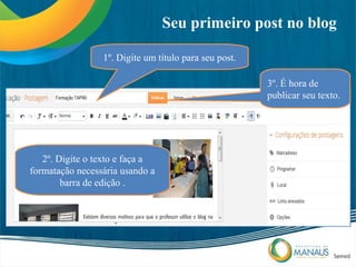 Seu primeiro post no blog

                 1º. Digite um título para seu post.

                                                       3º. É hora de
                                                       publicar seu texto.




   2º. Digite o texto e faça a
formatação necessária usando a
        barra de edição .
 