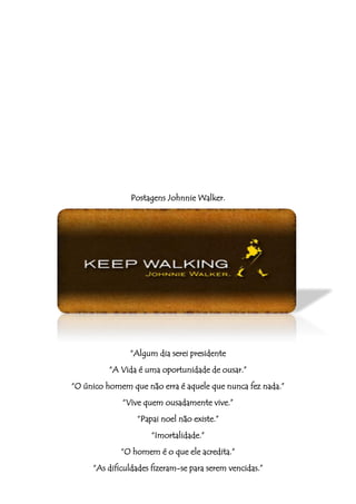 Postagens Johnnie Walker.




               “Algum dia serei presidente
          “A Vida é uma oportunidade de ousar.”
“O único homem que não erra é aquele que nunca fez nada.”
             “Vive quem ousadamente vive.”
                 “Papai noel não existe.”
                     “Imortalidade.”
             “O homem é o que ele acredita.”
     “As dificuldades fizeram-se para serem vencidas.”
 