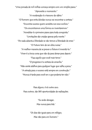 “Uma jornada de mil milhas começa sempre com um simples passo.”
                     “Aproveite o momento.”
               “A moderação é o tesouro do sábio.”
   “O homem que evita dúvidas nunca vai encontrar a certeza.”
        “Encontra sucesso quem acredita nos seus sonhos.”
         “Ou encontramos uma forma ou inventaremos.”
        “Acreditar é o primeiro passo para toda conquista.”
            “Limitações são criadas apenas pela mente.”
  “De nada adianta a liberdade se não temos a liberdade de errar.”
                “O Futuro tem de ser obra nossa.”
      “A melhor maneira de se prever o futuro é inventá-lo.”
     “Viver é a única coisa que não da para deixar para depois.”
                “Faça aquilo que você mais teme.”
               “O progresso é a certeza do amanha.”
    “Não existe atalhos para qualquer lugar que valha a pena.”
      “A estrada para o sucesso está sempre em construção.”
       “Nunca é tarde para você ser o que poderia ter sido.”




                    Para alguns, é só outro ano.
        Para outros, são 365 oportunidades de realizações.


                         “Eu ando devagar,
                       Mas nunca para trás.‟


                “Os dias são iguais para um relógio,
                    Mas não para um homem.”
 