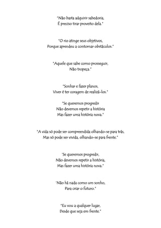 “Não basta adquirir sabedoria,
             É preciso tirar proveito dela.”



            “O rio atinge seus objetivos,
      Porque aprendeu a contornar obstáculos.”



         “Aquele que sabe como prosseguir,
                  Não tropeça.”



                “Sonhar e fazer planos,
          Viver é ter coragem de realizá-los.”

              “Se queremos progredir
            Não devemos repetir a história
            Mas fazer uma história nova.”



“A vida só pode ser compreendida olhando-se para trás,
    Mas só pode ser vivida, olhando-se para frente.”



              „Se queremos progredir,
           Não devemos repetir a história,
           Mas fazer uma história nova.”



           „Não há nada como um sonho,
                Para criar o futuro.”



              “Eu vou a qualquer lugar,
              Desde que seja em frente.”
 