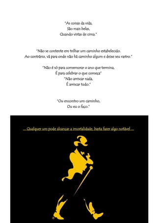 “As coisas da vida,
                           São mais belas,
                        Quando vistas de cima.”



       “Não se contente em trilhar um caminho estabelecido.
 Ao contrário, vá para onde não há caminho algum e deixe seu rastro.”

            “Não é só para comemorar o ano que termina,
                    É para celebrar o que começa”
                           “Não arriscar nada,
                            É arriscar tudo.”



                      “Ou encontro um caminho,
                            Ou eu o faço.”




... Qualquer um pode alcançar a imortalidade, basta fazer algo notável ...
 
