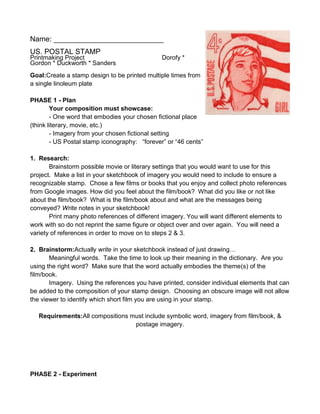 Name: ___________________________
US. POSTAL STAMP
Printmaking Project                            Dorofy *
Gordon * Duckworth * Sanders
Goal:Create a stamp design to be printed multiple times from
a single linoleum plate

PHASE 1 - Plan
        Your composition must showcase:
        - One word that embodies your chosen fictional place
(think literary, movie, etc.)
        - Imagery from your chosen fictional setting
        - US Postal stamp iconography: “forever” or “46 cents”

1. Research:
       Brainstorm possible movie or literary settings that you would want to use for this
project. Make a list in your sketchbook of imagery you would need to include to ensure a
recognizable stamp. Chose a few films or books that you enjoy and collect photo references
from Google images. How did you feel about the film/book? What did you like or not like
about the film/book? What is the film/book about and what are the messages being
conveyed? Write notes in your sketchbook!
       Print many photo references of different imagery. You will want different elements to
work with so do not reprint the same figure or object over and over again. You will need a
variety of references in order to move on to steps 2 & 3.

2. Brainstorm:Actually write in your sketchbook instead of just drawing…
       Meaningful words. Take the time to look up their meaning in the dictionary. Are you
using the right word? Make sure that the word actually embodies the theme(s) of the
film/book.
       Imagery. Using the references you have printed, consider individual elements that can
be added to the composition of your stamp design. Choosing an obscure image will not allow
the viewer to identify which short film you are using in your stamp.

   Requirements:All compositions must include symbolic word, imagery from film/book, &
                                  postage imagery.




PHASE 2 - Experiment
 