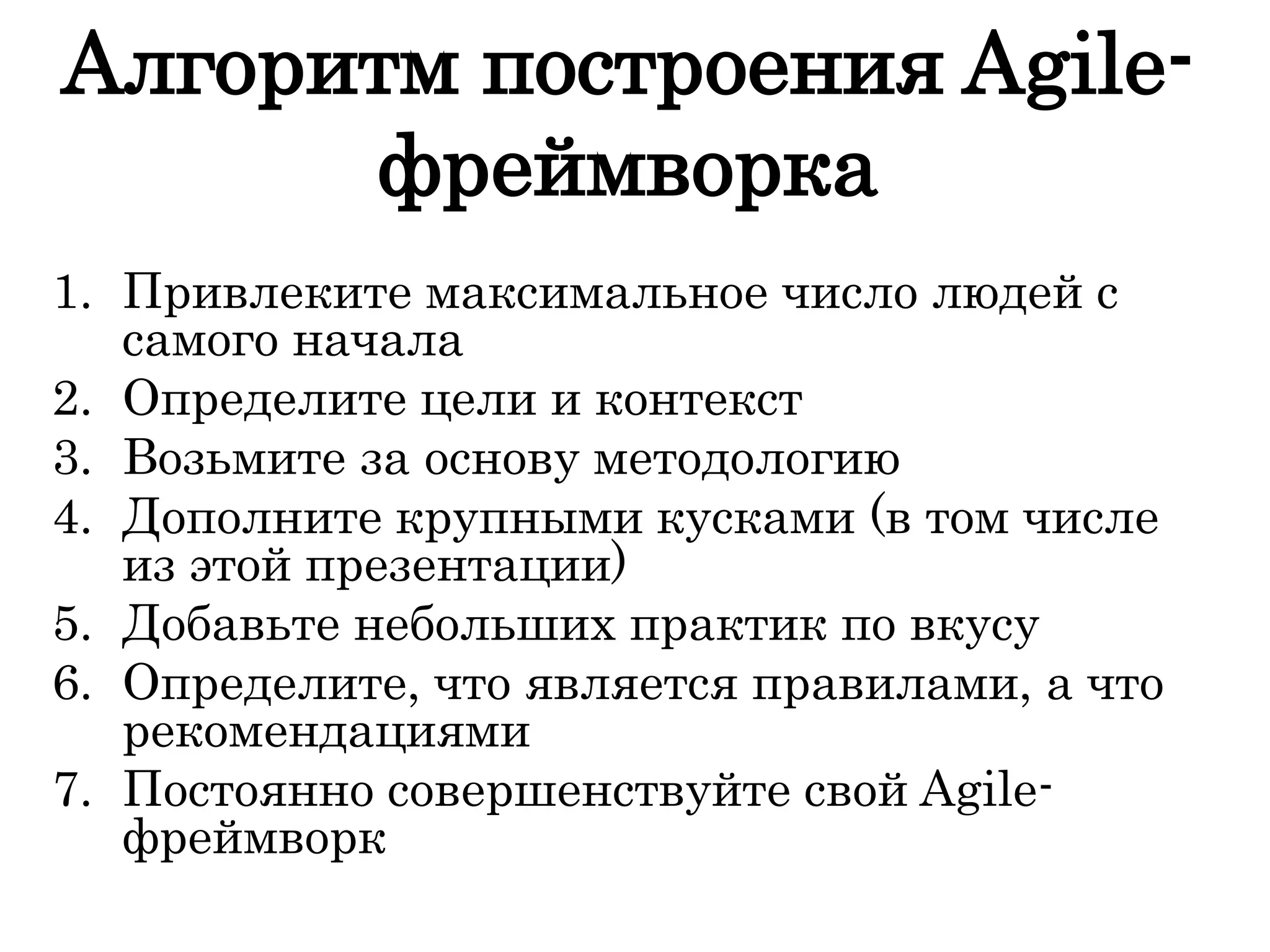 Алгоритм построения Agile-
фреймворка
1. Привлеките максимальное число людей с
самого начала
2. Определите цели и контекст
3. Возьмите за основу методологию
4. Дополните крупными кусками (в том числе
из этой презентации)
5. Добавьте небольших практик по вкусу
6. Определите, что является правилами, а что
рекомендациями
7. Постоянно совершенствуйте свой Agile-
фреймворк
 